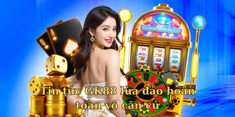 Tin tức GK88 lừa đảo hoàn toàn vô căn cứ